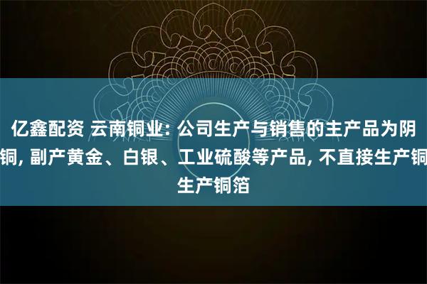 亿鑫配资 云南铜业: 公司生产与销售的主产品为阴极铜, 副产黄金、白银、工业硫酸等产品, 不直接生产铜箔