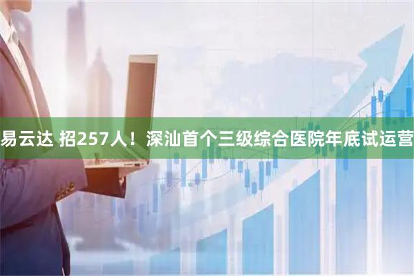易云达 招257人！深汕首个三级综合医院年底试运营