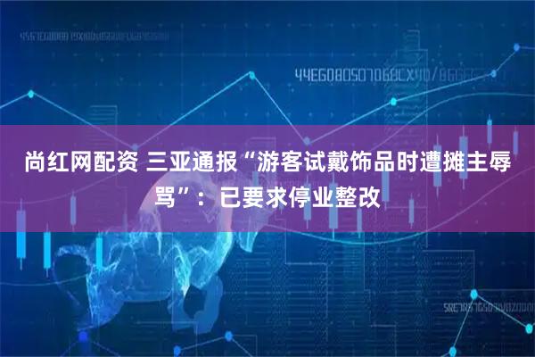 尚红网配资 三亚通报“游客试戴饰品时遭摊主辱骂”：已要求停业整改