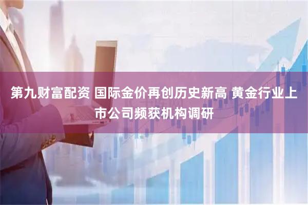 第九财富配资 国际金价再创历史新高 黄金行业上市公司频获机构调研