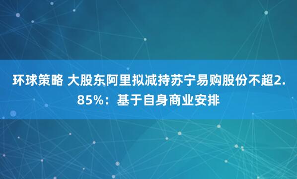 环球策略 大股东阿里拟减持苏宁易购股份不超2.85%：基于自身商业安排
