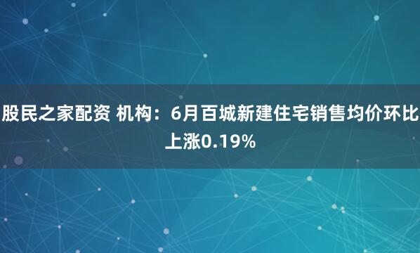 股民之家配资 机构：6月百城新建住宅销售均价环比上涨0.19%