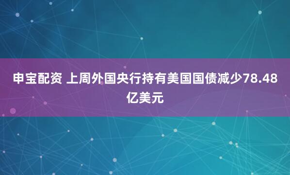 申宝配资 上周外国央行持有美国国债减少78.48亿美元