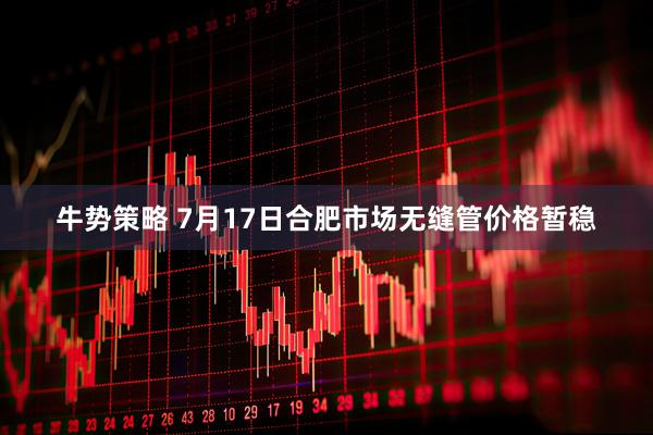 牛势策略 7月17日合肥市场无缝管价格暂稳