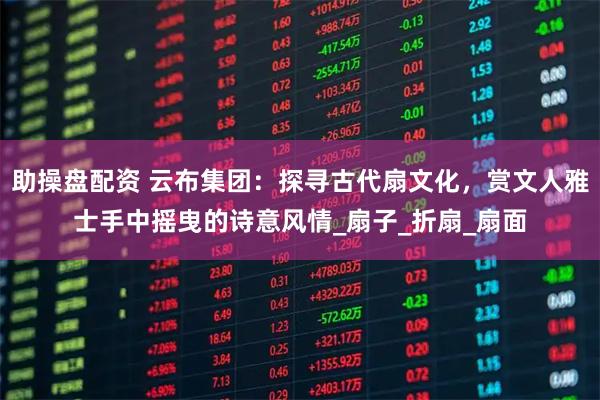 助操盘配资 云布集团：探寻古代扇文化，赏文人雅士手中摇曳的诗意风情_扇子_折扇_扇面