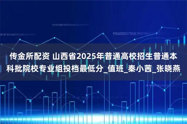 传金所配资 山西省2025年普通高校招生普通本科批院校专业组投档最低分_值班_秦小茜_张晓燕