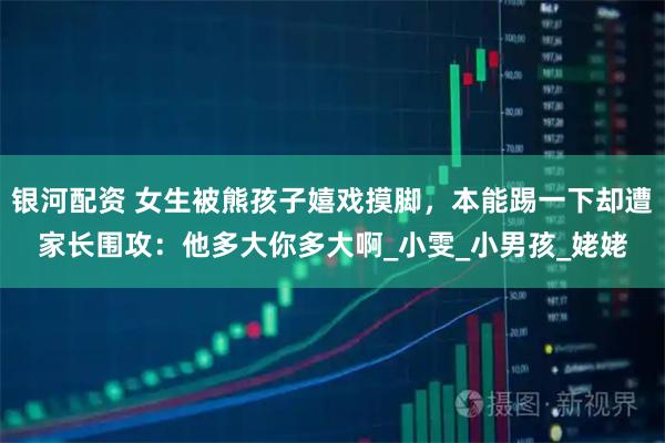 银河配资 女生被熊孩子嬉戏摸脚，本能踢一下却遭家长围攻：他多大你多大啊_小雯_小男孩_姥姥