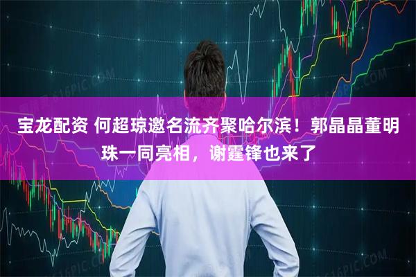 宝龙配资 何超琼邀名流齐聚哈尔滨！郭晶晶董明珠一同亮相，谢霆锋也来了