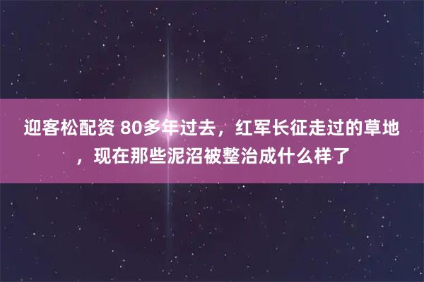 迎客松配资 80多年过去，红军长征走过的草地，现在那些泥沼被整治成什么样了